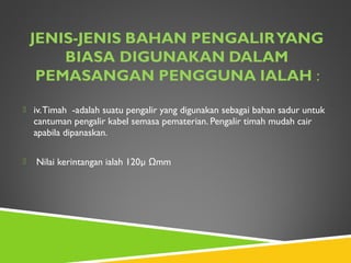  iv.Timah -adalah suatu pengalir yang digunakan sebagai bahan sadur untuk
cantuman pengalir kabel semasa pematerian. Pengalir timah mudah cair
apabila dipanaskan.
 Nilai kerintangan ialah 120µ Ωmm
 