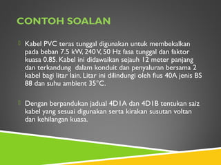 CONTOH SOALAN
 Kabel PVC teras tunggal digunakan untuk membekalkan
pada beban 7.5 kW, 240V, 50 Hz fasa tunggal dan faktor
kuasa 0.85. Kabel ini didawaikan sejauh 12 meter panjang
dan terkandung dalam konduit dan penyaluran bersama 2
kabel bagi litar lain. Litar ini dilindungi oleh fius 40A jenis BS
88 dan suhu ambient 35°C.
 Dengan berpandukan jadual 4D1A dan 4D1B tentukan saiz
kabel yang sesuai digunakan serta kirakan susutan voltan
dan kehilangan kuasa.
 
