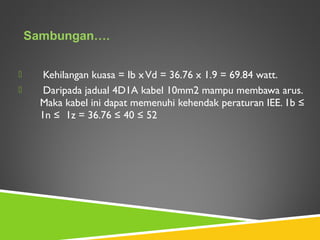  Kehilangan kuasa = Ib xVd = 36.76 x 1.9 = 69.84 watt.
 Daripada jadual 4D1A kabel 10mm2 mampu membawa arus.
Maka kabel ini dapat memenuhi kehendak peraturan IEE. 1b ≤
1n ≤ 1z = 36.76 ≤ 40 ≤ 52
 