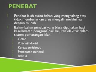 PENEBAT
 Penebat ialah suatu bahan yang menghalang atau
tidak membenarkan arus mengalir melaluinya
dengan mudah.
 Bahan-bahan penebat yang biasa digunakan bagi
keselamatan pengguna dari kejutan elektrik dalam
sistem pemasangan ialah :
 Getah
 Polivinil klorid
 Kertas terisitepu
 Penebatan mineral
 Bakelit
 
