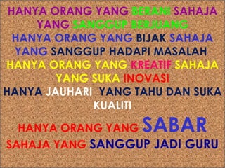HANYA ORANG YANG BERANI SAHAJA
YANG SANGGUP BERJUANG
HANYA ORANG YANG BIJAK SAHAJA
YANG SANGGUP HADAPI MASALAH
HANYA ORANG YANG KREATIF SAHAJA
YANG SUKA INOVASI
HANYA JAUHARI YANG TAHU DAN SUKA
KUALITI

SABAR

HANYA ORANG YANG
SAHAJA YANG SANGGUP JADI GURU

 