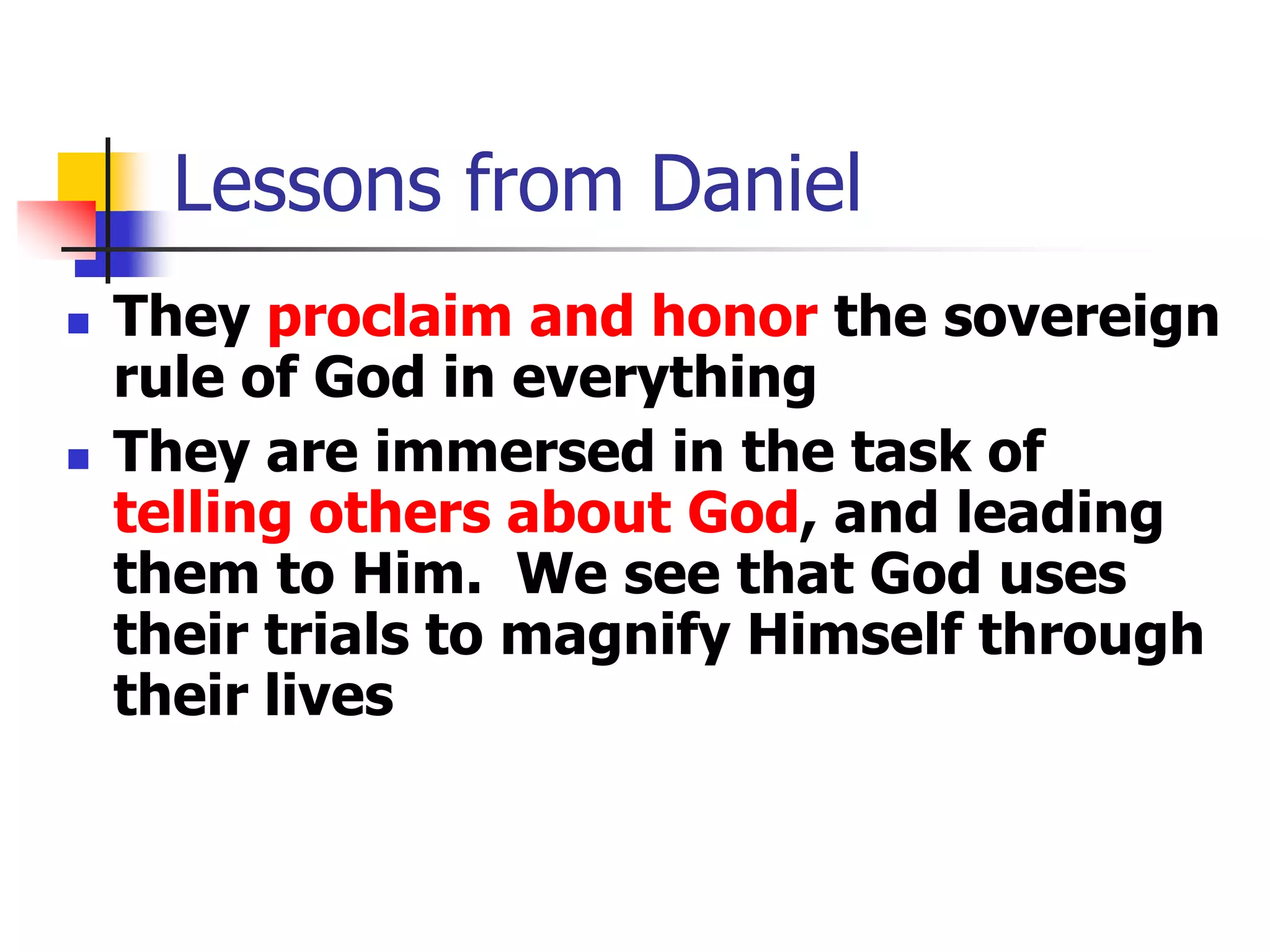 Lessons from Daniel




They proclaim and honor the sovereign
rule of God in everything
They are immersed in the task of
telling others about God, and leading
them to Him. We see that God uses
their trials to magnify Himself through
their lives

 
