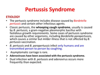 Pertussis Syndrome
ETIOLOGY
• The pertussis syndrome includes disease caused by Bordetella
pertussis and certain other infectious agents.
• Classic pertussis, the whooping cough syndrome, usually is caused
by B. pertussis, a gram-negative pleomorphic bacillus with
fastidious growth requirements. Some cases of pertussis syndrome
are caused by other organisms, including Bordetella parapertussis,
which causes a similar but milder illness that is not affected by B.
pertussis vaccination.
• B. pertussis and B. parapertussis infect only humans and are
transmitted person to person by coughing.
• Asymptomatic carriage is rare.
 Adenoviruses have been associated with the pertussis syndrome.
• Dual infection with B. pertussis and adenovirus occurs more
frequently than expected.
 