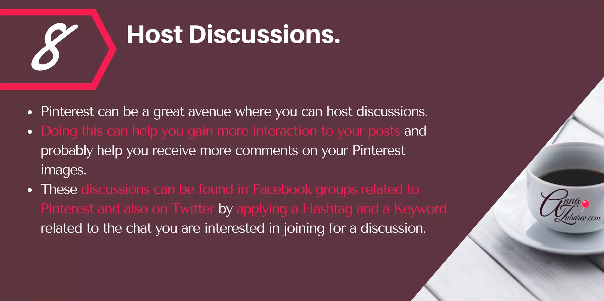 8 HostDiscussions.
Pinterest can be a great avenue where you can host discussions. 
Doing this can help you gain more interaction to your posts and
probably help you receive more comments on your Pinterest
images. 
These discussions can be found in Facebook groups related to
Pinterest and also on Twitter by applying a Hashtag and a Keyword
related to the chat you are interested in joining for a discussion.
 