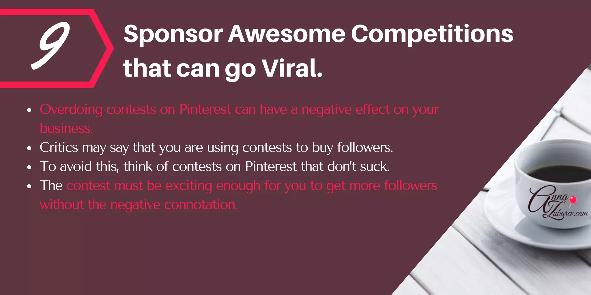 9 SponsorAwesomeCompetitions
thatcangoViral.
Overdoing contests on Pinterest can have a negative effect on your
business. 
Critics may say that you are using contests to buy followers. 
To avoid this, think of contests on Pinterest that don’t suck. 
The contest must be exciting enough for you to get more followers
without the negative connotation.
 