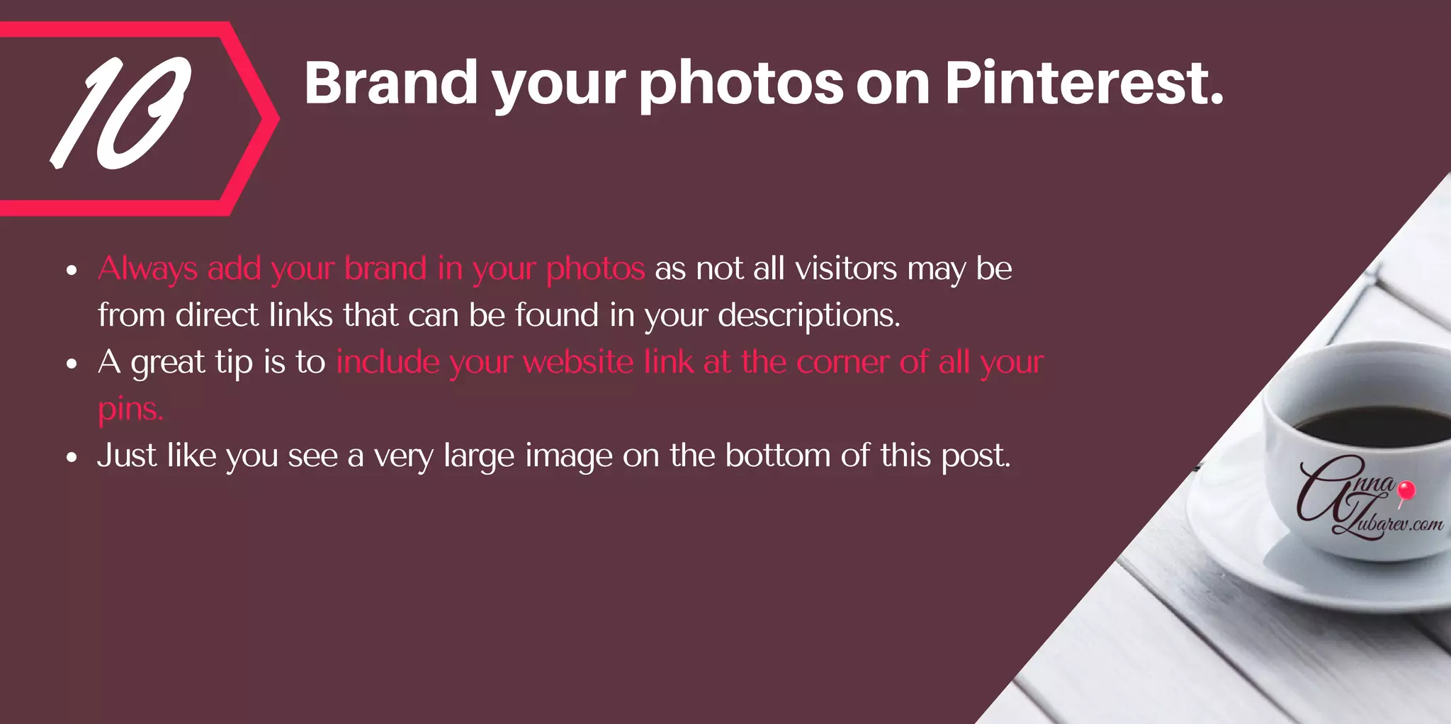 10 BrandyourphotosonPinterest.
Always add your brand in your photos as not all visitors may be
from direct links that can be found in your descriptions. 
A great tip is to include your website link at the corner of all your
pins.  
Just like you see a very large image on the bottom of this post.
 