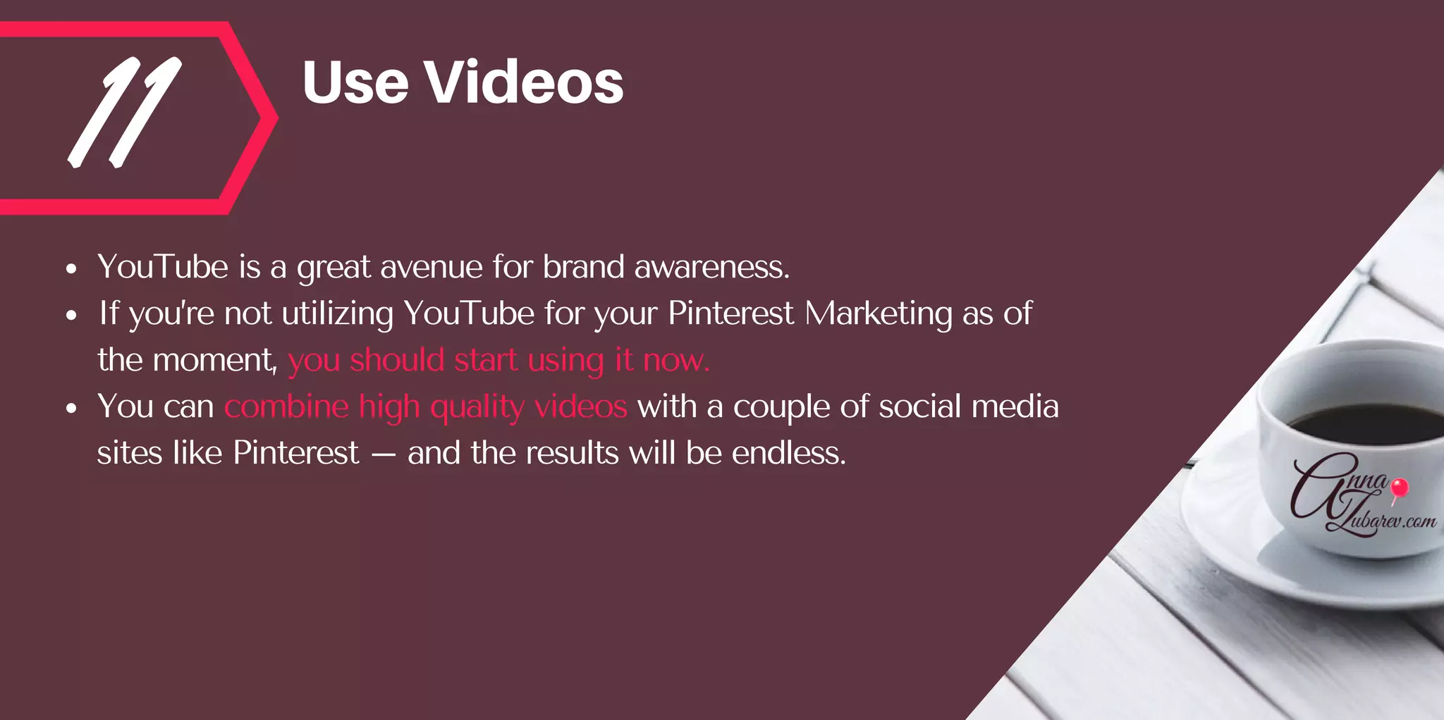 11 UseVideos
YouTube is a great avenue for brand awareness. 
If you’re not utilizing YouTube for your Pinterest Marketing as of
the moment, you should start using it now. 
You can combine high quality videos with a couple of social media
sites like Pinterest – and the results will be endless.
 
