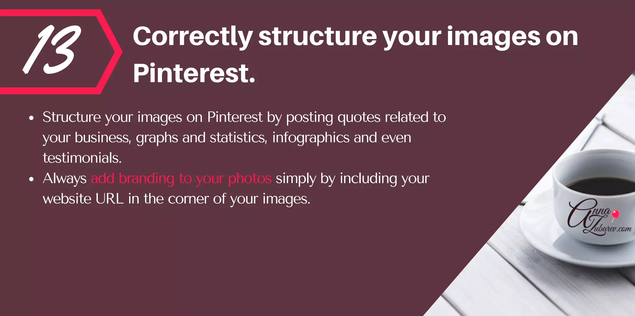 13 Correctlystructureyourimageson
Pinterest.
Structure your images on Pinterest by posting quotes related to
your business, graphs and statistics, infographics and even
testimonials. 
Always add branding to your photos simply by including your
website URL in the corner of your images.
 
