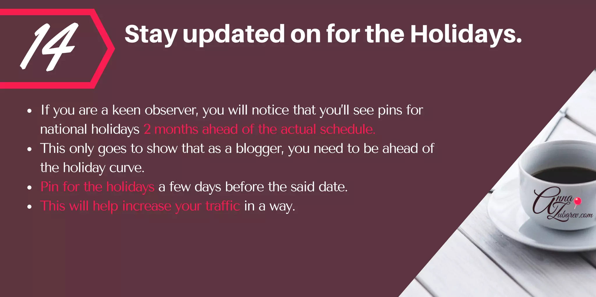 14 StayupdatedonfortheHolidays.
If you are a keen observer, you will notice that you’ll see pins for
national holidays 2 months ahead of the actual schedule. 
This only goes to show that as a blogger, you need to be ahead of
the holiday curve.  
Pin for the holidays a few days before the said date. 
This will help increase your traffic in a way.
 