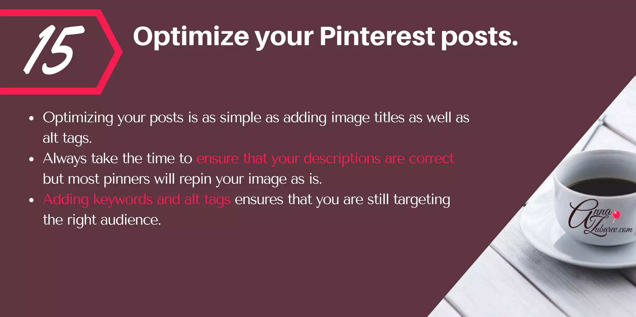 15 OptimizeyourPinterestposts.
Optimizing your posts is as simple as adding image titles as well as
alt tags. 
Always take the time to ensure that your descriptions are correct
but most pinners will repin your image as is.  
Adding keywords and alt tags ensures that you are still targeting
the right audience.
 