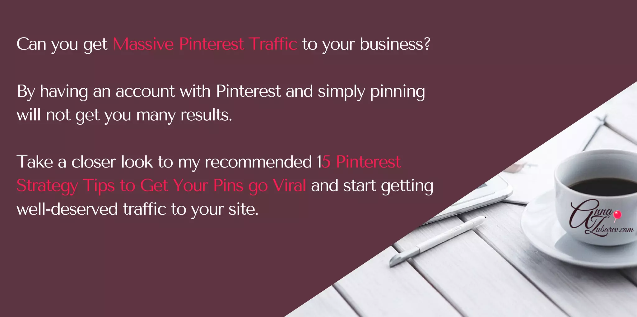Can you get Massive Pinterest Traffic to your business?
By having an account with Pinterest and simply pinning
will not get you many results. 
Take a closer look to my recommended 15 Pinterest
Strategy Tips to Get Your Pins go Viral and start getting
well-deserved traffic to your site. 
 