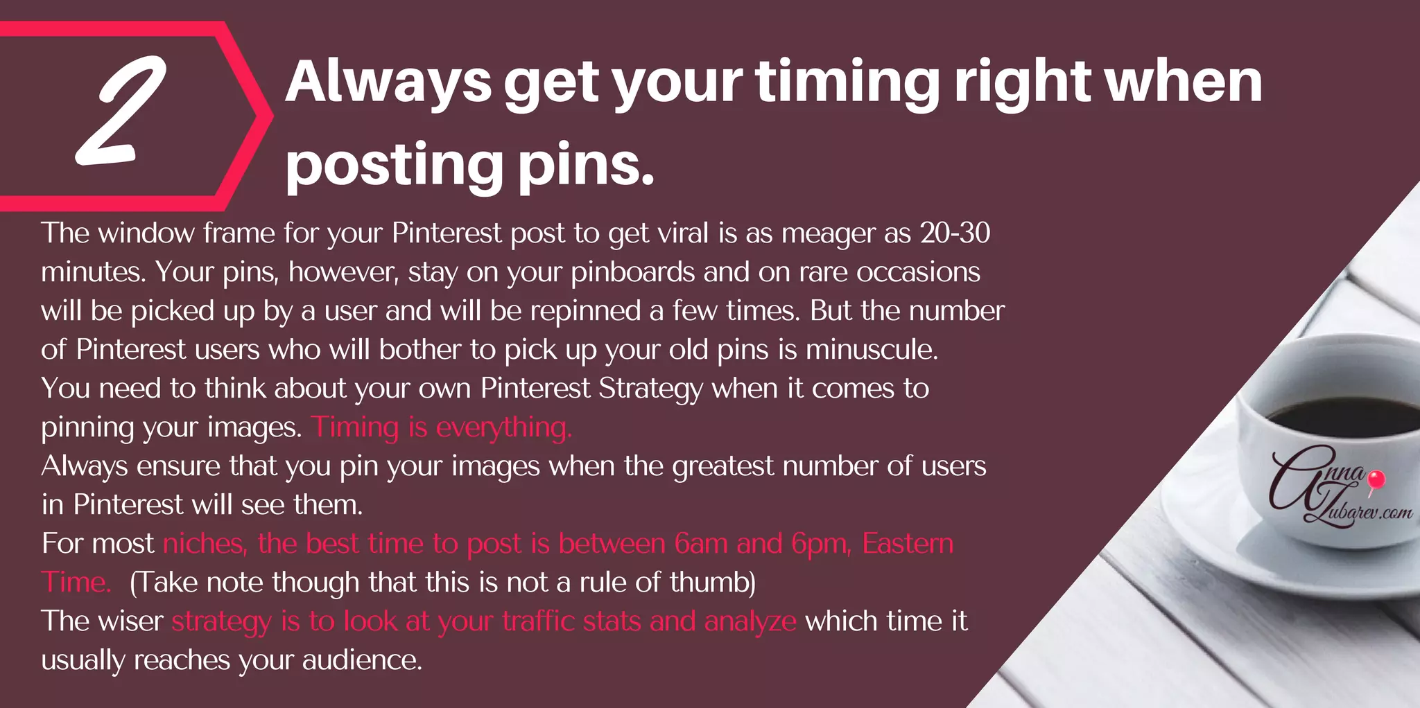 2 Alwaysgetyourtimingrightwhen
postingpins.
The window frame for your Pinterest post to get viral is as meager as 20-30
minutes. Your pins, however, stay on your pinboards and on rare occasions
will be picked up by a user and will be repinned a few times. But the number
of Pinterest users who will bother to pick up your old pins is minuscule.
You need to think about your own Pinterest Strategy when it comes to
pinning your images. Timing is everything.
Always ensure that you pin your images when the greatest number of users
in Pinterest will see them.
For most niches, the best time to post is between 6am and 6pm, Eastern
Time.  (Take note though that this is not a rule of thumb)
The wiser strategy is to look at your traffic stats and analyze which time it
usually reaches your audience.
 