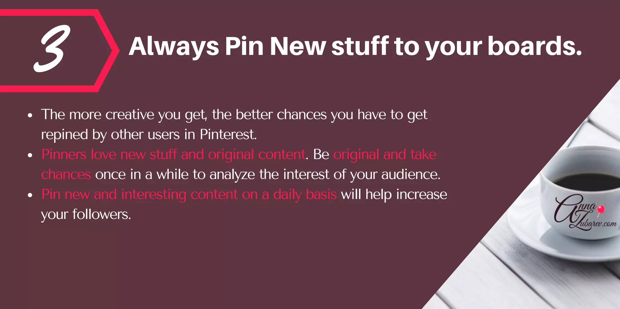 3 AlwaysPinNewstufftoyourboards.
The more creative you get, the better chances you have to get
repined by other users in Pinterest. 
Pinners love new stuff and original content. Be original and take
chances once in a while to analyze the interest of your audience.  
Pin new and interesting content on a daily basis will help increase
your followers.
 