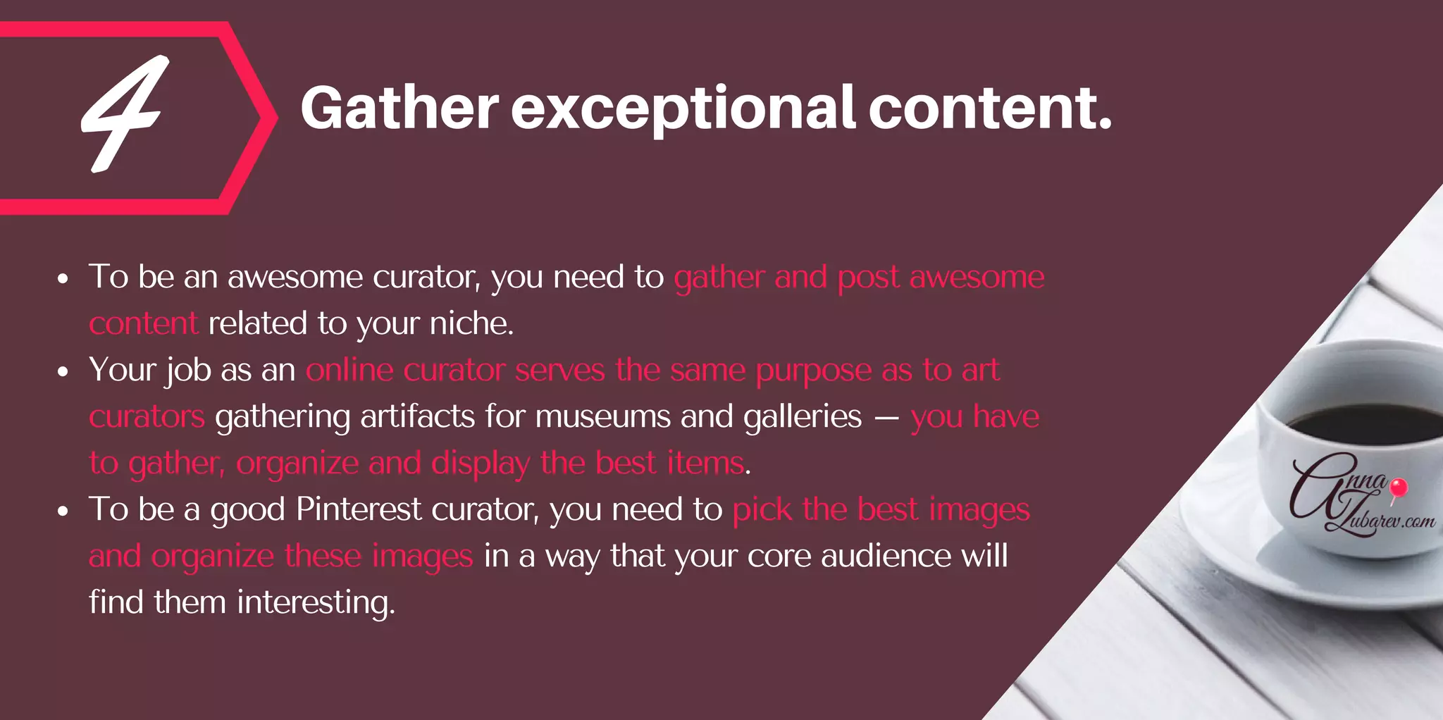 4 Gatherexceptionalcontent.
To be an awesome curator, you need to gather and post awesome
content related to your niche. 
Your job as an online curator serves the same purpose as to art
curators gathering artifacts for museums and galleries – you have
to gather, organize and display the best items. 
To be a good Pinterest curator, you need to pick the best images
and organize these images in a way that your core audience will
find them interesting.
 