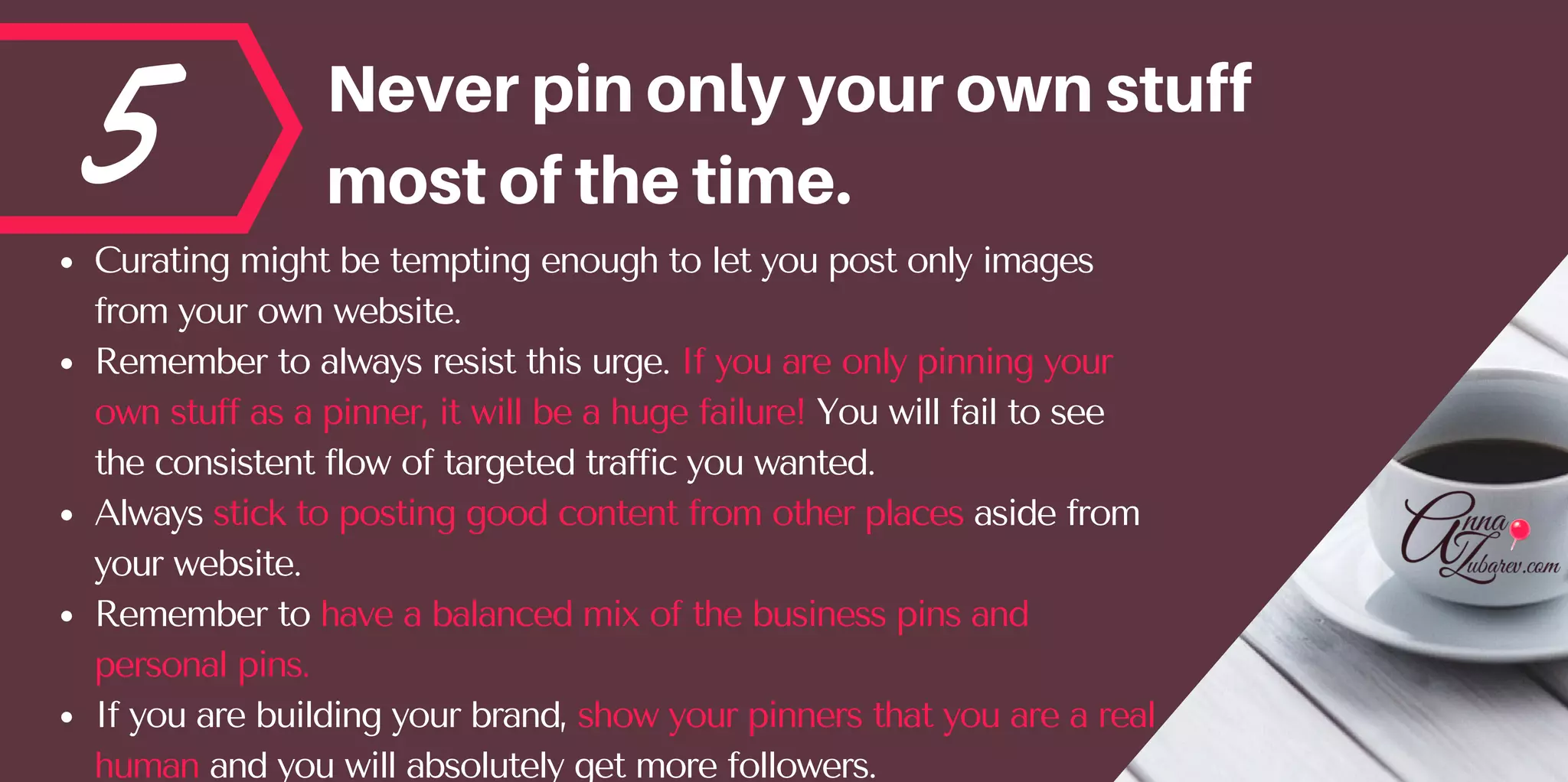 5 Neverpinonlyyourownstuff
mostofthetime.
Curating might be tempting enough to let you post only images
from your own website. 
Remember to always resist this urge. If you are only pinning your
own stuff as a pinner, it will be a huge failure! You will fail to see
the consistent flow of targeted traffic you wanted. 
Always stick to posting good content from other places aside from
your website.
Remember to have a balanced mix of the business pins and
personal pins. 
If you are building your brand, show your pinners that you are a real
human and you will absolutely get more followers. 
 
