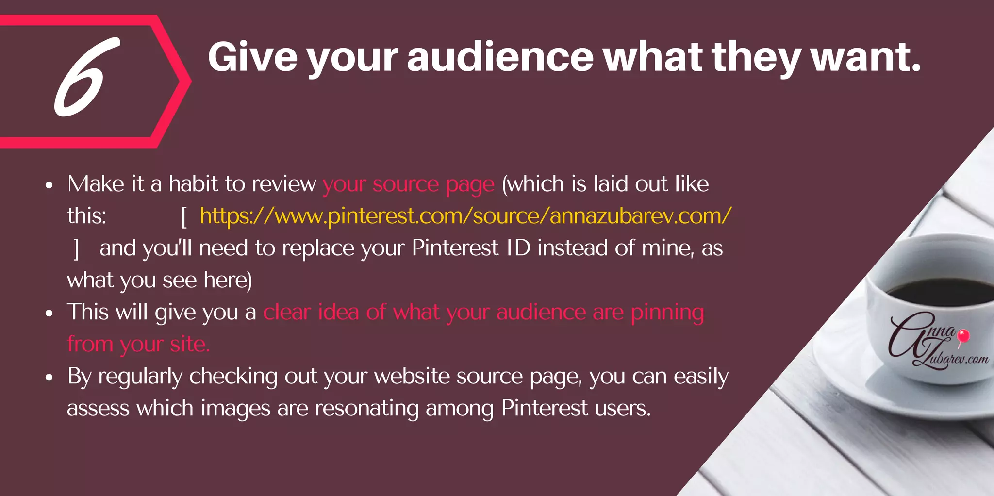 6 Giveyouraudiencewhattheywant.
Make it a habit to review your source page (which is laid out like
this:           [  https://www.pinterest.com/source/annazubarev.com/
 ]   and you’ll need to replace your Pinterest ID instead of mine, as
what you see here) 
This will give you a clear idea of what your audience are pinning
from your site. 
By regularly checking out your website source page, you can easily
assess which images are resonating among Pinterest users.
 