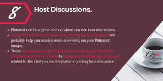 8 HostDiscussions.
Pinterest can be a great avenue where you can host discussions. 
Doing this can help you gain more interaction to your posts and
probably help you receive more comments on your Pinterest
images. 
These discussions can be found in Facebook groups related to
Pinterest and also on Twitter by applying a Hashtag and a Keyword
related to the chat you are interested in joining for a discussion.
 