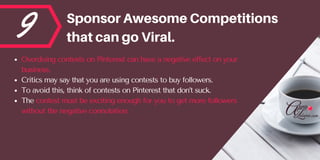 9 SponsorAwesomeCompetitions
thatcangoViral.
Overdoing contests on Pinterest can have a negative effect on your
business. 
Critics may say that you are using contests to buy followers. 
To avoid this, think of contests on Pinterest that don’t suck. 
The contest must be exciting enough for you to get more followers
without the negative connotation.
 