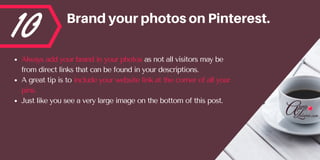 10 BrandyourphotosonPinterest.
Always add your brand in your photos as not all visitors may be
from direct links that can be found in your descriptions. 
A great tip is to include your website link at the corner of all your
pins.  
Just like you see a very large image on the bottom of this post.
 