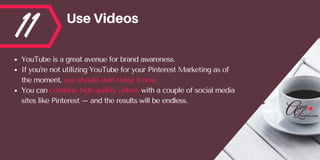 11 UseVideos
YouTube is a great avenue for brand awareness. 
If you’re not utilizing YouTube for your Pinterest Marketing as of
the moment, you should start using it now. 
You can combine high quality videos with a couple of social media
sites like Pinterest – and the results will be endless.
 