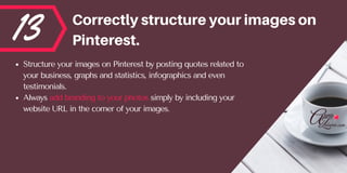 13 Correctlystructureyourimageson
Pinterest.
Structure your images on Pinterest by posting quotes related to
your business, graphs and statistics, infographics and even
testimonials. 
Always add branding to your photos simply by including your
website URL in the corner of your images.
 