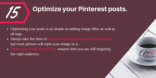 15 OptimizeyourPinterestposts.
Optimizing your posts is as simple as adding image titles as well as
alt tags. 
Always take the time to ensure that your descriptions are correct
but most pinners will repin your image as is.  
Adding keywords and alt tags ensures that you are still targeting
the right audience.
 