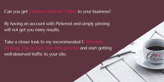 Can you get Massive Pinterest Traffic to your business?
By having an account with Pinterest and simply pinning
will not get you many results. 
Take a closer look to my recommended 15 Pinterest
Strategy Tips to Get Your Pins go Viral and start getting
well-deserved traffic to your site. 
 