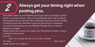 2 Alwaysgetyourtimingrightwhen
postingpins.
The window frame for your Pinterest post to get viral is as meager as 20-30
minutes. Your pins, however, stay on your pinboards and on rare occasions
will be picked up by a user and will be repinned a few times. But the number
of Pinterest users who will bother to pick up your old pins is minuscule.
You need to think about your own Pinterest Strategy when it comes to
pinning your images. Timing is everything.
Always ensure that you pin your images when the greatest number of users
in Pinterest will see them.
For most niches, the best time to post is between 6am and 6pm, Eastern
Time.  (Take note though that this is not a rule of thumb)
The wiser strategy is to look at your traffic stats and analyze which time it
usually reaches your audience.
 