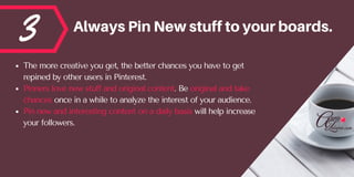 3 AlwaysPinNewstufftoyourboards.
The more creative you get, the better chances you have to get
repined by other users in Pinterest. 
Pinners love new stuff and original content. Be original and take
chances once in a while to analyze the interest of your audience.  
Pin new and interesting content on a daily basis will help increase
your followers.
 