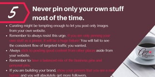 5 Neverpinonlyyourownstuff
mostofthetime.
Curating might be tempting enough to let you post only images
from your own website. 
Remember to always resist this urge. If you are only pinning your
own stuff as a pinner, it will be a huge failure! You will fail to see
the consistent flow of targeted traffic you wanted. 
Always stick to posting good content from other places aside from
your website.
Remember to have a balanced mix of the business pins and
personal pins. 
If you are building your brand, show your pinners that you are a real
human and you will absolutely get more followers. 
 