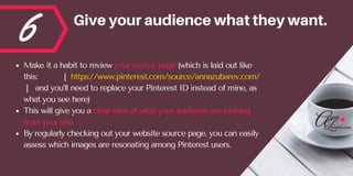 6 Giveyouraudiencewhattheywant.
Make it a habit to review your source page (which is laid out like
this:           [  https://www.pinterest.com/source/annazubarev.com/
 ]   and you’ll need to replace your Pinterest ID instead of mine, as
what you see here) 
This will give you a clear idea of what your audience are pinning
from your site. 
By regularly checking out your website source page, you can easily
assess which images are resonating among Pinterest users.
 
