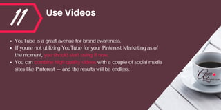 11 UseVideos
YouTube is a great avenue for brand awareness. 
If you’re not utilizing YouTube for your Pinterest Marketing as of
the moment, you should start using it now. 
You can combine high quality videos with a couple of social media
sites like Pinterest – and the results will be endless.
 