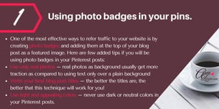 1 Usingphotobadgesinyourpins.
One of the most effective ways to refer traffic to your website is by
creating photo badges and adding them at the top of your blog
post as a featured image. Here are few added tips if you will be
using photo badges in your Pinterest posts:
Use only real photos – real photos as background usually get more
traction as compared to using text only over a plain background
Write your best blog post titles – the better the titles are, the
better that this technique will work for you!
Use light and appealing colors – never use dark or neutral colors in
your Pinterest posts.
 