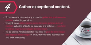 4 Gatherexceptionalcontent.
To be an awesome curator, you need to gather and post awesome
content related to your niche. 
...