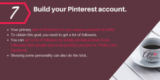 7 BuildyourPinterestaccount.
Your primary aim in Pinterest is to get massive amounts of traffic. 
To obtain this goal, you need to get a lot of followers. 
You can get a lot of followers by simply pinning at peak hours,
following other people and cross-posting your pins on Twitter and
Facebook. 
Showing some personality can also do the trick.
 