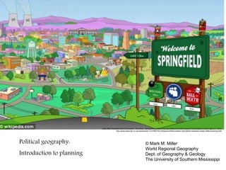 Daily Mail. Revealed after 23 seasons: The REAL Springfield as Matt Groening names town that inspired The Simpsons' home. April 11, 2012:
http://www.dailymail.co.uk/news/article-2127965/The-Simpsons-Real-location-Springfield-revealed-creator-Matt-Groening.html
Political geography:
Introduction to planning
© Mark M. Miller
World Regional Geography
Dept. of Geography & Geology
The University of Southern Mississippi
 