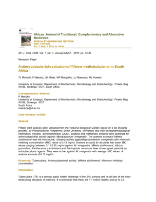African Journal of Traditional, Complementary and Alternative
Medicines
AFRICAN ETHNOMEDICINES NETWORK
ISSN: 0189-6016
VOL. 7, NUM. 1, 2010, PP. 34-39
Afr. J. Trad. CAM, Vol. 7, No. 1, January-March, 2010, pp. 34-39
Research Paper
Antimycobacterial evaluation of fifteen medicinal plants in South
Africa
TJ Mmushi, P Masoko, LK Mdee, MP Mokgotho, LJ Mampuru, RL Howard
University of Limpopo, Department of Biochemistry, Microbiology and Biotechnology, Private Bag
X1106, Sovenga, 0727, South Africa
Correspondence Address:
P Masoko
University of Limpopo, Department of Biochemistry, Microbiology and Biotechnology, Private Bag
X1106, Sovenga, 0727
South Africa
masokop@ul.ac.za
Code Number: tc10005
Abstract
Fifteen plant species were collected from the Nelspruit Botanical Garden based on a list of plants
provided by Phytomedicine Programme at the University of Pretoria and their ethnopharmacological
information. Hexane, dichloromethane (DCM), acetone and methanolic extracts were screened for
antimycobacterial activity against Mycobacterium smegmatis. The acetone extract of Milletia
stulhimannii was the most active, showing activity againstMycobacterium smegmatis with minimum
inhibitory concentration (MIC) value of 0.13 mg/ml. Acetone extracts for all plants had lower MIC
values ranging between 0.11-1.25 mg/ml against M. smegmatis. Milletia stulhimannii, Albizia
gummifera, Xanthocercis zambesiaca and Barringtonia racemosa have shown great potential as
anti-tuberculosis agents. They were active against M. smegmatis with average MIC values of
acetone extracts of 0.13 mg/ml.
Keywords: Tuberculosis, Antimycobacterial activity, Milletia stulhimannii, Minimum inhibitory
concentration
Introduction
Tuberculosis (TB) is a serious public health challenge of the 21st century and is still one of the most
devastating diseases of mankind. It is estimated that there are 1.7 million deaths and up to 9.2
 