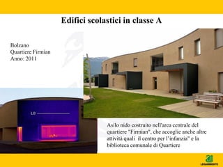 Edifici scolastici in classe A
Asilo nido costruito nell'area centrale del
quartiere "Firmian", che accoglie anche altre
attività quali il centro per l’infanzia" e la
biblioteca comunale di Quartiere
Bolzano
Quartiere Firmian
Anno: 2011
 