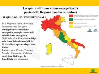 La spinta all’innovazione energetica da
parte delle Regioni (con luci e ombre)
IL QUADRO: LE LEGGI REGIONALI
In 6 Regioni e nelle 2 Province
autonome sono in vigore
obblighi su certificazione
energetica, energie rinnovabili
ed efficienza energetica.
Nel Lazio ed in Umbria si obbliga
solo l’uso delle rinnovabili, in
Umbria il recupero e risparmio
idrico.
Indietro sono Veneto, Toscana,
Marche, Campania e Calabria
con Linee Guida per la
bioedilizia non vincolanti.
 