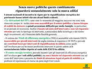 Senza nuove politiche questo cambiamento
riguarderà sostanzialmente solo la nuova edilizi
I sistemi nazionali di incentivo in vigore per la riqualificazione energetica del
patrimonio hanno infatti rilevato alcuni limiti evidenti:
- Le detrazioni del 55% sono state lo strumento di maggiore successo ma sono state
rinnovate sempre in inoltre non sono accessibili per il settore pubblico e hanno bisogno
di redditi da detrarre e quindi presentano difficoltà per molte famiglie, in particolare
in un periodo di recessione. Inoltre è basato sul costo dell’intervento e non sul risparmio
ottenuto per tutte le tipologie di intervento, a prescindere dalle tecnologie e dal rientro
degli investimenti, ed è finanziato dalla fiscalità generale.
- Il sistema dei Titoli di efficienza energetica (TEE) è accessibile solo tramite ESCO,
inaccessibile per piccoli interventi (la soglia minima di risparmio è 20 TEP) e prevede
dei contributi bassi per interventi di riqualificazione in edilizia come quelli
sull’involucro per cui ha mosso pochissimi interventi in questo settore ed è
sostanzialmente fallito rispetto al ruolo delle ESCO in edilizia.
- Il conto energia termico, prevede incentivi per gli interventi di efficienza energetica
dell’involucro per i soli edifici pubblici, ma non è basato sul risparmio ottenuto ma sul
costo dell’intervento e presenta dei limiti di attuazione legati al patto di stabilità e ai
problemi di reperimento di risorse da parte degli Enti Locali.
 