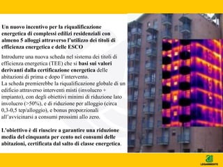 Un nuovo incentivo per la riqualificazione
energetica di complessi edilizi residenziali con
almeno 5 alloggi attraverso l’utilizzo dei titoli di
efficienza energetica e delle ESCO
Introdurre una nuova scheda nel sistema dei titoli di
efficienza energetica (TEE) che si basi sui valori
derivanti dalla certificazione energetica delle
abitazioni di prima e dopo l’intervento.
La scheda premierebbe la riqualificazione globale di un
edificio attraverso interventi misti (involucro +
impianto), con degli obiettivi minimi di riduzione lato
involucro (>50%), e di riduzione per alloggio (circa
0,3-0,5 tep/alloggio), e bonus proporzionali
all’avvicinarsi a consumi prossimi allo zero.
L'obiettivo è di riuscire a garantire una riduzione
media del cinquanta per cento nei consumi delle
abitazioni, certificata dal salto di classe energetica.
 