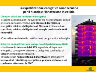 La riqualificazione energetica come scenario
per il rilancio e l’innovazione in edilizia
Obiettivi chiari per l’efficienza energetica
-Stabilire da subito, per i nuovi edifici e le ristrutturazioni edilizie
oltre una certa dimensione, uno standard di efficienza
energetica minimo obbligatorio di Classe A, insieme ad un
contributo minimo obbligatorio di energia prodotta da fonti
rinnovabili.
-Controlli e sanzioni sulle certificazioni, per garantire le famiglie.
Spingere la riqualificazione energetica del patrimonio edilizio
-stabilizzare le detrazioni del 55% legandole al risparmio
energetico conseguito, attraverso un legame con il salto di
categoria energetica realizzato.
-Introdurre un nuovo sistema di incentivi per promuovere
interventi di retrofitting energetico e gestione del calore nei
condomini attraverso le ESCO.
 