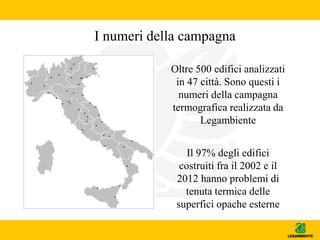 I numeri della campagna
Oltre 500 edifici analizzati
in 47 città. Sono questi i
numeri della campagna
termografica realizzata da
Legambiente
Il 97% degli edifici
costruiti fra il 2002 e il
2012 hanno problemi di
tenuta termica delle
superfici opache esterne
 