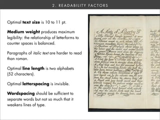 2 . R E A D A B I L I T Y FA C T O R S



Optimal text size is 10 to 11 pt.

Medium weight produces maximum
legibility: the relationship of letterforms to
counter spaces is balanced.

Paragraphs of italic text are harder to read
than roman.

Optimal line length is two alphabets
(52 characters).

Optimal letterspacing is invisible.

Wordspacing should be sufficient to
separate words but not so much that it
weakens lines of type.
 