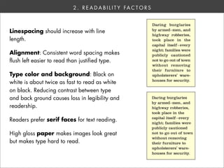 2 . R E A D A B I L I T Y FA C T O R S



Linespacing should increase with line
length.

Alignment: Consistent word spacing makes
flush left easier to read than justified type.

Type color and background: Black on
white is about twice as fast to read as white
on black. Reducing contrast between type
and back ground causes loss in legibility and
readership.

Readers prefer serif faces for text reading.

High gloss paper makes images look great
but makes type hard to read.
 