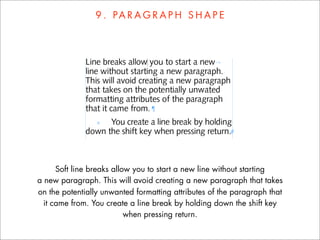 9 . PA R A G R A P H S H A P E




      Soft line breaks allow you to start a new line without starting
a new paragraph. This will avoid creating a new paragraph that takes
on the potentially unwanted formatting attributes of the paragraph that
  it came from. You create a line break by holding down the shift key
                           when pressing return.
 