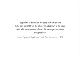 “Legibility” is based on the ease with which one
letter can be told from the other. “Readability” is the ease
 with which the eye can absorb the message and move
                      along the line.

 —from ‘Types of Typefaces,’ by J. Ben Lieberman, 1967
 