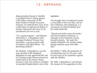 12. ORPHANS


Representative Roscoe G. Bartlett          legislation.
is conﬁdent that in voting against
a $35 billion expansion of the             The struggle here in Frederick County,
State Children’s Health Insurance          a crossroads of the Civil War, not far
Program, he reﬂected the views of his      from Antietam and Gettysburg, is a
conservative Congressional district in     microcosm of national debate over
western Maryland. But some of his          the child health bill.
constituents are not so sure.
                                           “Roscoe just looks mean and petty,”
“It’s a good program,” said Edward         said Amy-Catherine McEwan, a
Wrzesinski Jr., a Republican who           manager at the Frederick County
manages Frederick Primary Care             Humane Society. “He looks like
Associates, a group practice with          Snidely Whiplash, the cartoon villain,
24 doctors and eight ofﬁces. “It’s         taking medicine away from little
beneﬁting children.”                       kids.”

Mr. Bartlett, a Republican, was the        But Walter T. Mills, the proprietor of
only member of the Maryland                a barbershop here for 32 years, said
delegation to vote against the bill, and   he and many of his customers agreed
he is coming under intense pressure to     with Mr. Bartlett.
switch sides as the House moves
toward a vote next week on whether         Mr. Mills, a Republican, summarized
to override President Bush’s veto of the   the reasons for his opposition to the
 