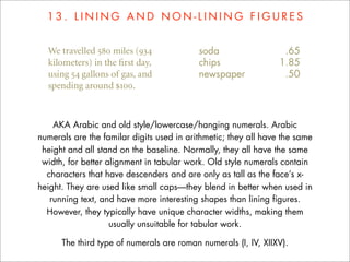 13. LINING AND NON-LINING FIGURES




    AKA Arabic and old style/lowercase/hanging numerals. Arabic
numerals are the familar digits used in arithmetic; they all have the same
 height and all stand on the baseline. Normally, they all have the same
 width, for better alignment in tabular work. Old style numerals contain
  characters that have descenders and are only as tall as the face’s x-
height. They are used like small caps—they blend in better when used in
   running text, and have more interesting shapes than lining figures.
  However, they typically have unique character widths, making them
                    usually unsuitable for tabular work.

      The third type of numerals are roman numerals (I, IV, XIIXV).
 