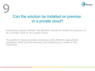 Can the solution be installed on premise
or a private cloud?
9
Enterprises choose whether the platform should be hosted on premise, or
on a private cloud or on a public cloud.
The platform should provide enterprises with different deployment
strategies which suit the business and infrastructure needs of the
enterprise.
 